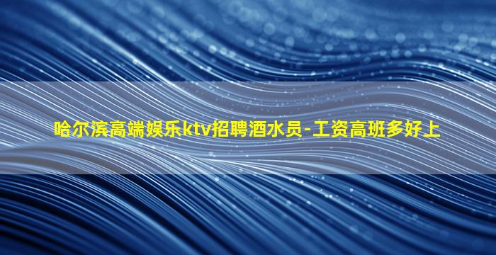 哈尔滨高端娱乐ktv招聘酒水员-工资高班多好上
